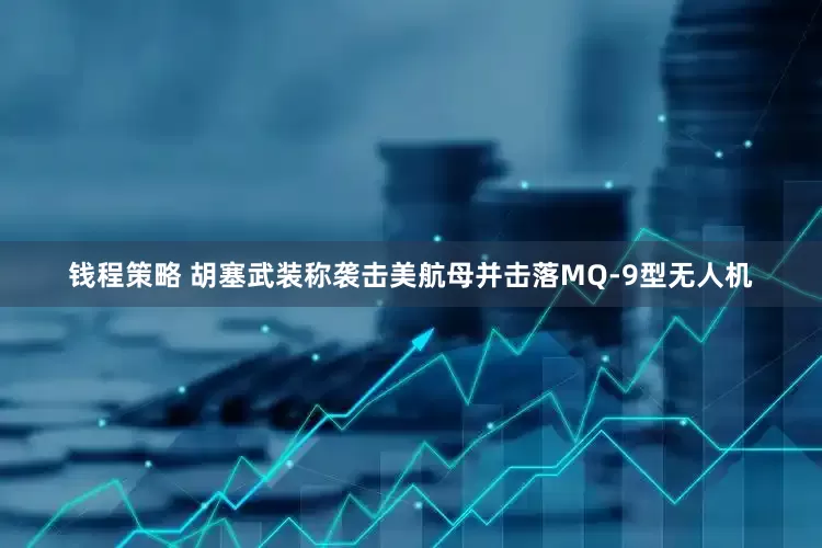 钱程策略 胡塞武装称袭击美航母并击落MQ-9型无人机