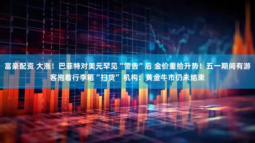 富豪配资 大涨！巴菲特对美元罕见“警告”后 金价重拾升势！五一期间有游客拖着行李箱“扫货” 机构：黄金牛市仍未结束
