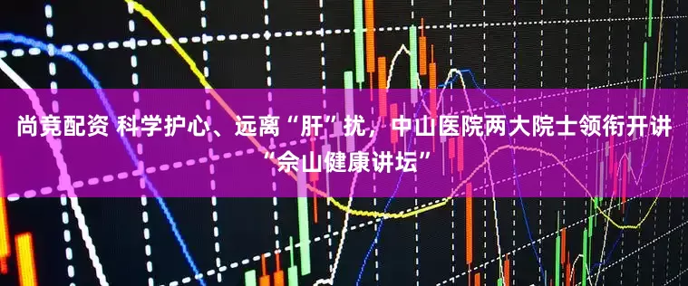 尚竞配资 科学护心、远离“肝”扰，中山医院两大院士领衔开讲“佘山健康讲坛”
