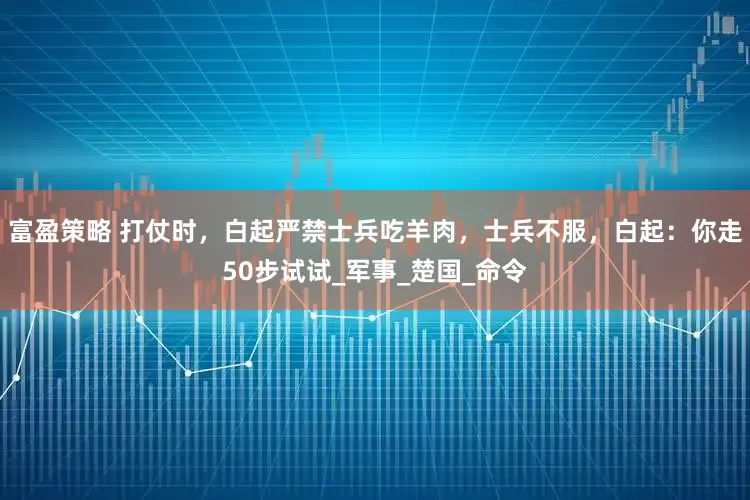富盈策略 打仗时，白起严禁士兵吃羊肉，士兵不服，白起：你走50步试试_军事_楚国_命令