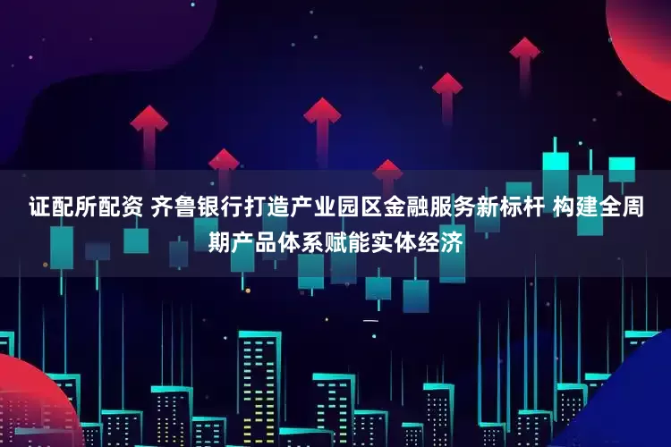 证配所配资 齐鲁银行打造产业园区金融服务新标杆 构建全周期产品体系赋能实体经济