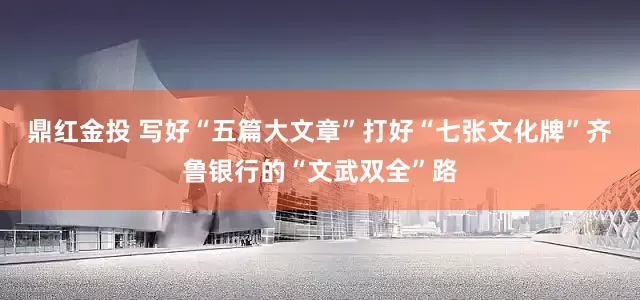 鼎红金投 写好“五篇大文章”打好“七张文化牌”齐鲁银行的“文武双全”路