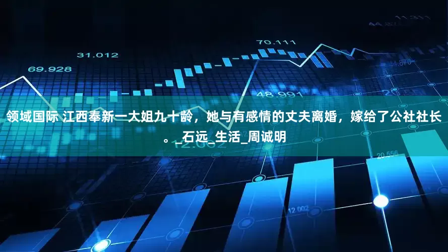 领域国际 江西奉新一大姐九十龄，她与有感情的丈夫离婚，嫁给了公社社长。_石远_生活_周诚明