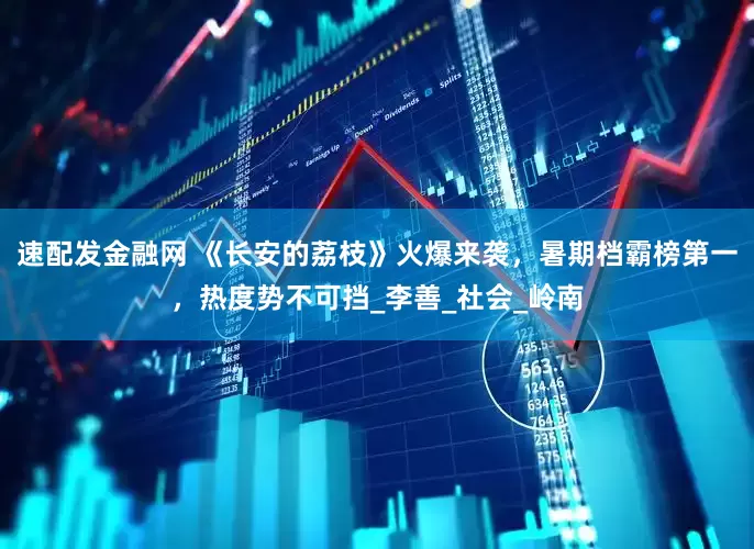 速配发金融网 《长安的荔枝》火爆来袭，暑期档霸榜第一，热度势不可挡_李善_社会_岭南