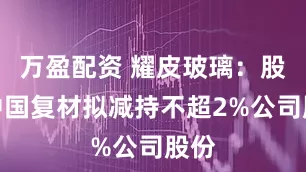 万盈配资 耀皮玻璃：股东中国复材拟减持不超2%公司股份