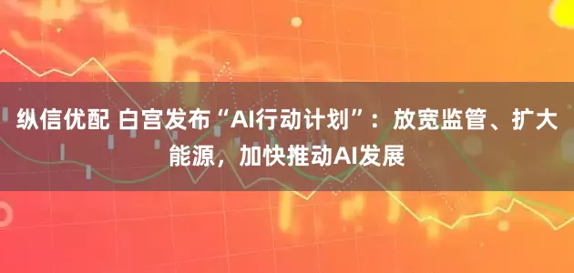 纵信优配 白宫发布“AI行动计划”：放宽监管、扩大能源，加快推动AI发展