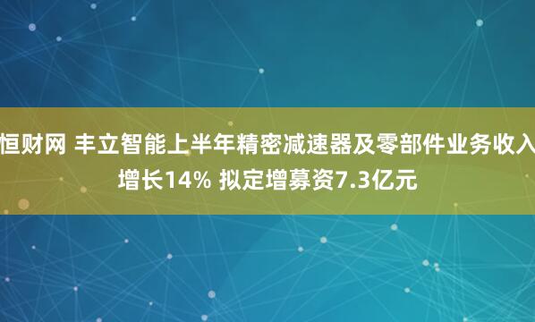 恒财网 丰立智能上半年精密减速器及零部件业务收入增长14% 拟定增募资7.3亿元