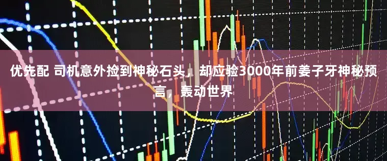 优先配 司机意外捡到神秘石头，却应验3000年前姜子牙神秘预言，轰动世界